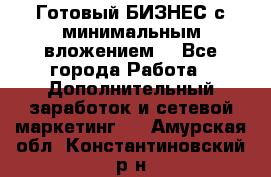 Готовый БИЗНЕС с минимальным вложением! - Все города Работа » Дополнительный заработок и сетевой маркетинг   . Амурская обл.,Константиновский р-н